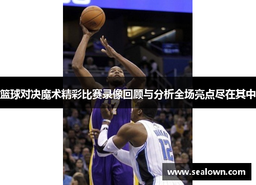 篮球对决魔术精彩比赛录像回顾与分析全场亮点尽在其中