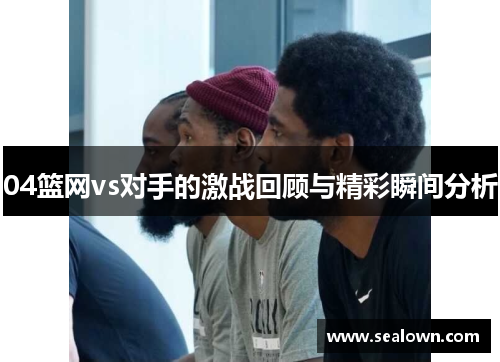 04篮网vs对手的激战回顾与精彩瞬间分析